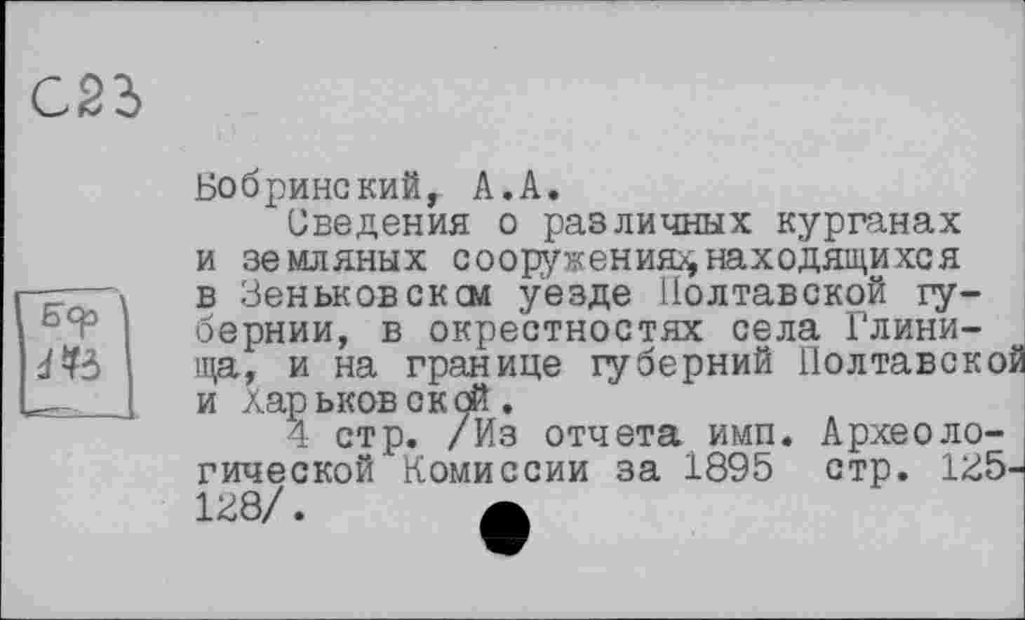 ﻿С2Ъ
Бер
Бобринский, A.A.
Сведения о различных курганах и земляных сооружения^ находящихся в Зеньковсксм уезде Полтавской губернии, в окрестностях села Глинища, и на границе губерний Иолтавско и Харьковской.
4 стр. /Из отчета имп. Археологической Комиссии за 1895 стр. 135 138/. А